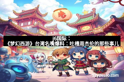 j6国际：《梦幻西游》台湾名嘴爆料：吐槽周杰伦的那些事儿