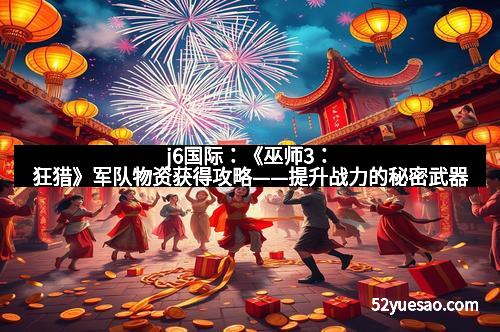 j6国际：《巫师3：狂猎》军队物资获得攻略——提升战力的秘密武器